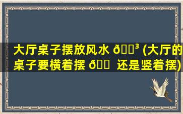 大厅桌子摆放风水 🐳 (大厅的桌子要横着摆 🐠 还是竖着摆)